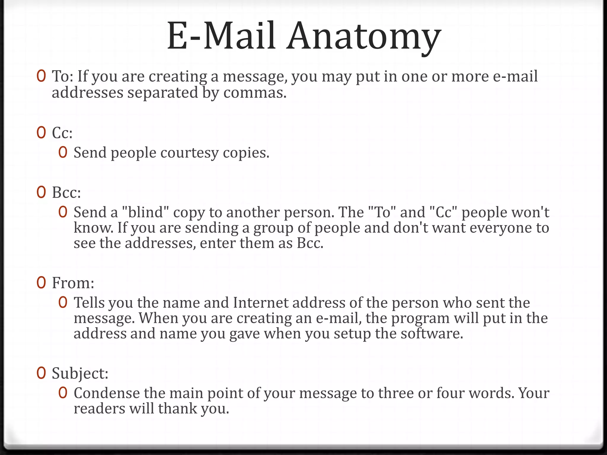 E-Mail Anatomy
0 To: If you are creating a message, you may put in one or more e-mail
addresses separated by commas.
0 Cc:
0 Send people courtesy copies.
0 Bcc:
0 Send a "blind" copy to another person. The "To" and "Cc" people won't
know. If you are sending a group of people and don't want everyone to
see the addresses, enter them as Bcc.
0 From:
0 Tells you the name and Internet address of the person who sent the
message. When you are creating an e-mail, the program will put in the
address and name you gave when you setup the software.
0 Subject:
0 Condense the main point of your message to three or four words. Your
readers will thank you.
 