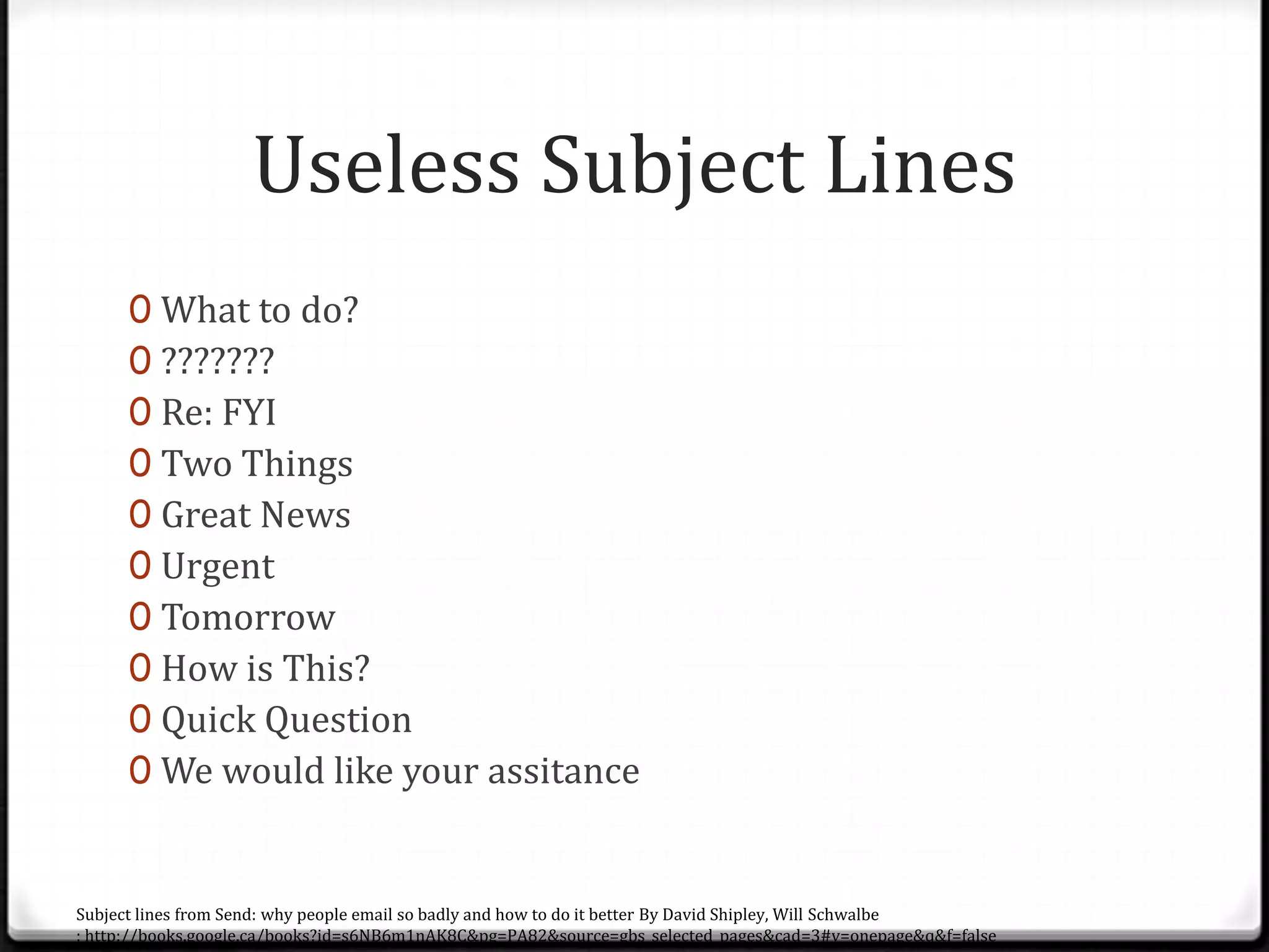 Useless Subject Lines
0 What to do?
0 ???????
0 Re: FYI
0 Two Things
0 Great News
0 Urgent
0 Tomorrow
0 How is This?
0 Quick Question
0 We would like your assitance
Subject lines from Send: why people email so badly and how to do it better By David Shipley, Will Schwalbe
: http://books.google.ca/books?id=s6NB6m1nAK8C&pg=PA82&source=gbs_selected_pages&cad=3#v=onepage&q&f=false
 