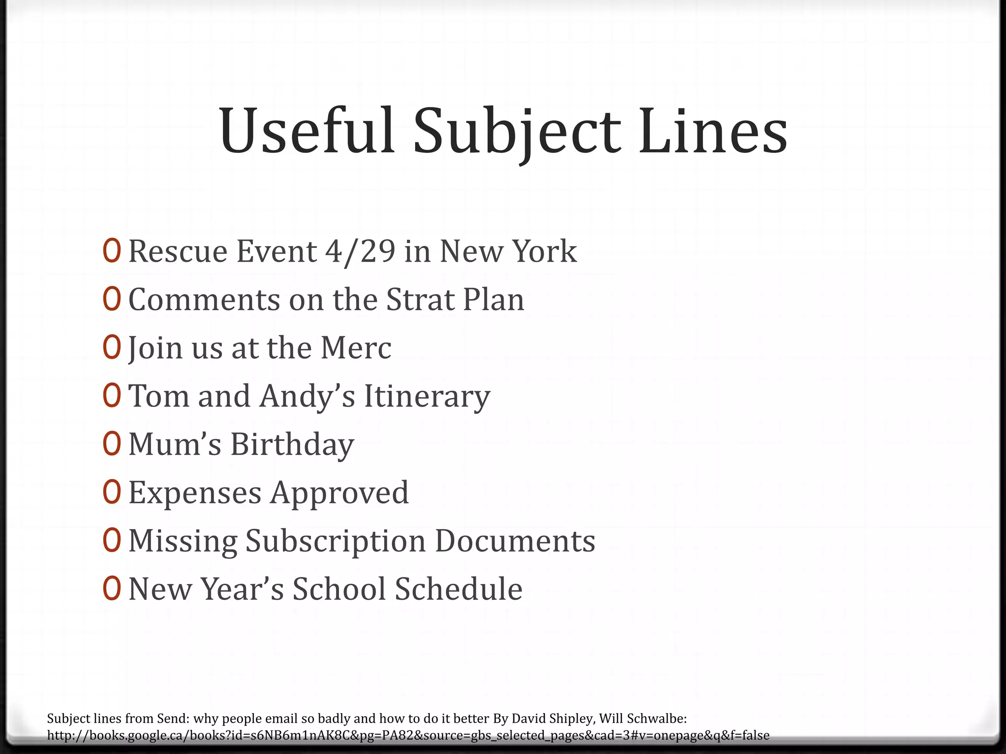 Useful Subject Lines
0 Rescue Event 4/29 in New York
0 Comments on the Strat Plan
0 Join us at the Merc
0 Tom and Andy’s Itinerary
0 Mum’s Birthday
0 Expenses Approved
0 Missing Subscription Documents
0 New Year’s School Schedule
Subject lines from Send: why people email so badly and how to do it better By David Shipley, Will Schwalbe:
http://books.google.ca/books?id=s6NB6m1nAK8C&pg=PA82&source=gbs_selected_pages&cad=3#v=onepage&q&f=false
 