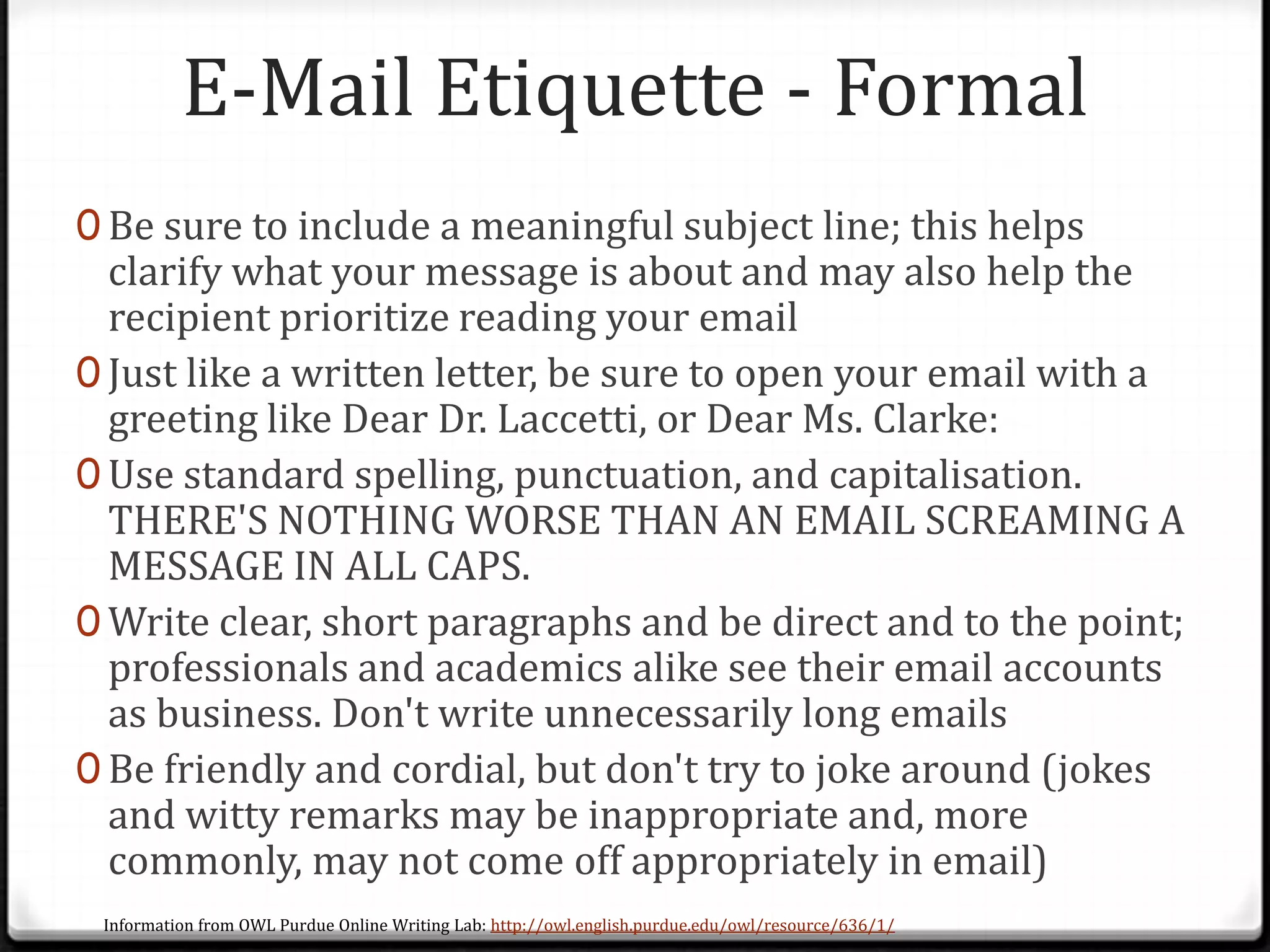 E-Mail Etiquette - Formal
0 Be sure to include a meaningful subject line; this helps
clarify what your message is about and may also help the
recipient prioritize reading your email
0 Just like a written letter, be sure to open your email with a
greeting like Dear Dr. Laccetti, or Dear Ms. Clarke:
0 Use standard spelling, punctuation, and capitalisation.
THERE'S NOTHING WORSE THAN AN EMAIL SCREAMING A
MESSAGE IN ALL CAPS.
0 Write clear, short paragraphs and be direct and to the point;
professionals and academics alike see their email accounts
as business. Don't write unnecessarily long emails
0 Be friendly and cordial, but don't try to joke around (jokes
and witty remarks may be inappropriate and, more
commonly, may not come off appropriately in email)
Information from OWL Purdue Online Writing Lab: http://owl.english.purdue.edu/owl/resource/636/1/
 