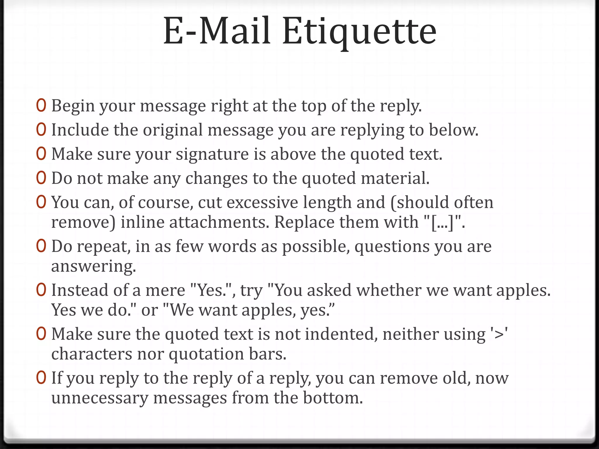 E-Mail Etiquette
0 Begin your message right at the top of the reply.
0 Include the original message you are replying to below.
0 Make sure your signature is above the quoted text.
0 Do not make any changes to the quoted material.
0 You can, of course, cut excessive length and (should often
remove) inline attachments. Replace them with "[...]".
0 Do repeat, in as few words as possible, questions you are
answering.
0 Instead of a mere "Yes.", try "You asked whether we want apples.
Yes we do." or "We want apples, yes.”
0 Make sure the quoted text is not indented, neither using '>'
characters nor quotation bars.
0 If you reply to the reply of a reply, you can remove old, now
unnecessary messages from the bottom.
 