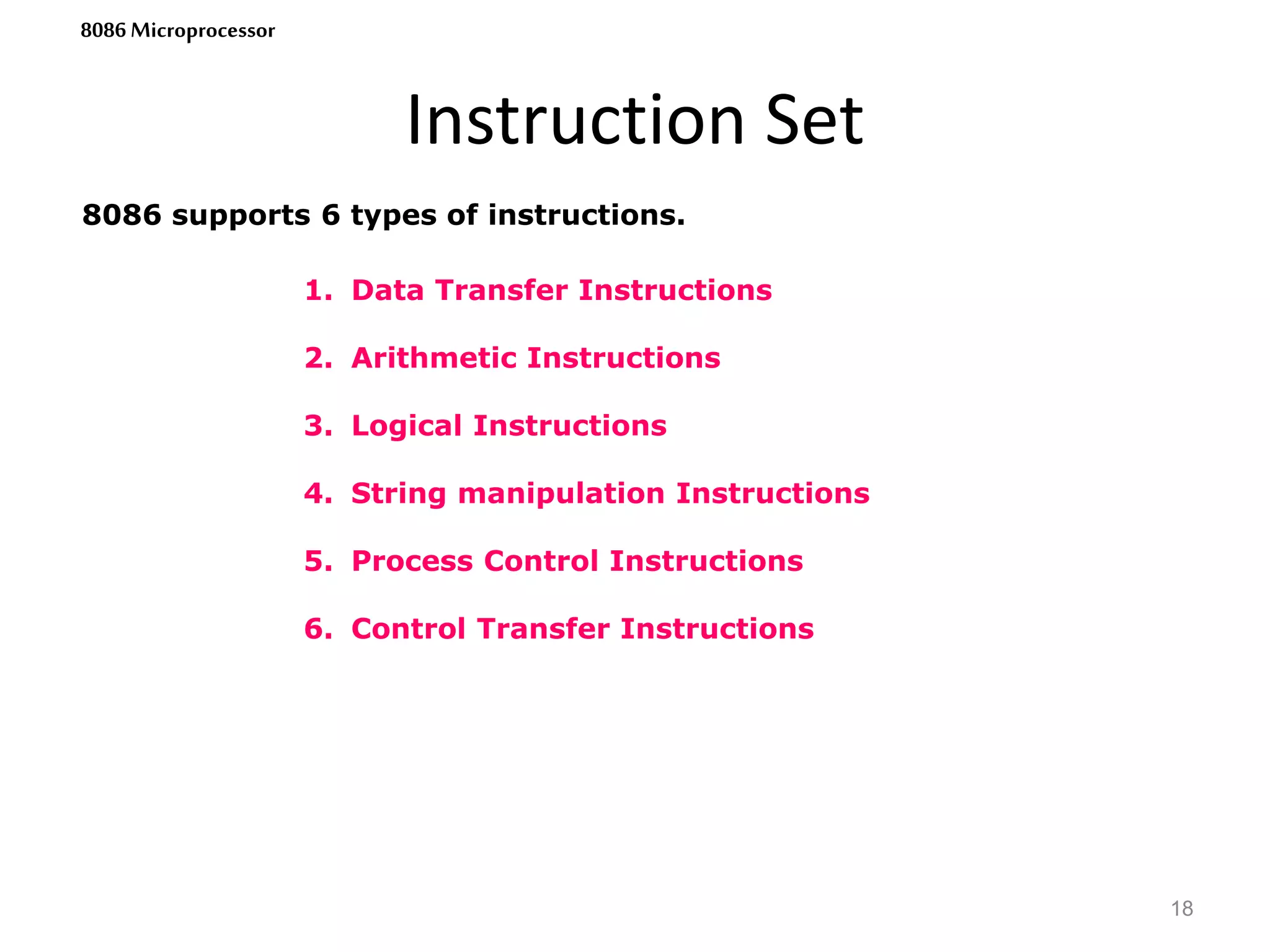 1. Data Transfer Instructions
2. Arithmetic Instructions
3. Logical Instructions
4. String manipulation Instructions
5. Process Control Instructions
6. Control Transfer Instructions
Instruction Set
18
8086 Microprocessor
8086 supports 6 types of instructions.
 