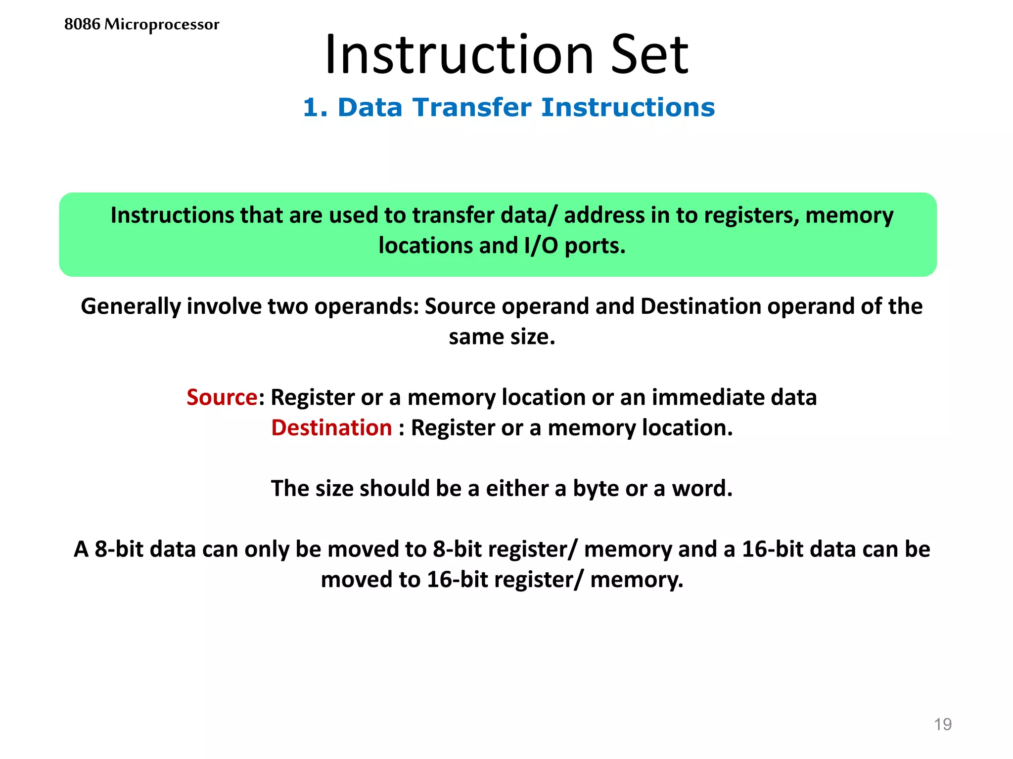 1. Data Transfer Instructions
Instruction Set
19
8086 Microprocessor
Instructions that are used to transfer data/ address in to registers, memory
locations and I/O ports.
Generally involve two operands: Source operand and Destination operand of the
same size.
Source: Register or a memory location or an immediate data
Destination : Register or a memory location.
The size should be a either a byte or a word.
A 8-bit data can only be moved to 8-bit register/ memory and a 16-bit data can be
moved to 16-bit register/ memory.
 
