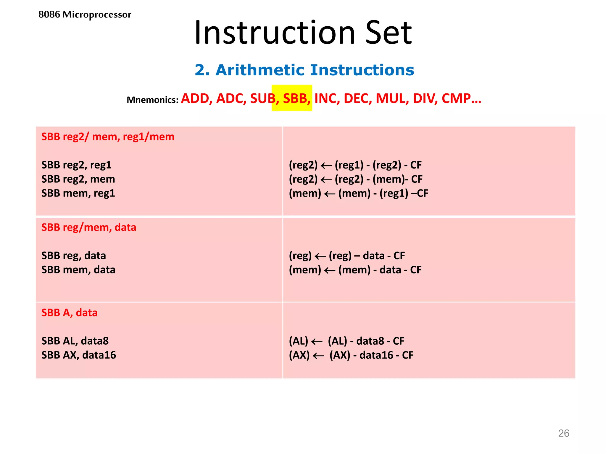 2. Arithmetic Instructions
Instruction Set
26
8086 Microprocessor
Mnemonics: ADD, ADC, SUB, SBB, INC, DEC, MUL, DIV, CMP…
SBB reg2/ mem, reg1/mem
SBB reg2, reg1
SBB reg2, mem
SBB mem, reg1
(reg2)  (reg1) - (reg2) - CF
(reg2)  (reg2) - (mem)- CF
(mem)  (mem) - (reg1) –CF
SBB reg/mem, data
SBB reg, data
SBB mem, data
(reg)  (reg) – data - CF
(mem)  (mem) - data - CF
SBB A, data
SBB AL, data8
SBB AX, data16
(AL)  (AL) - data8 - CF
(AX)  (AX) - data16 - CF
 