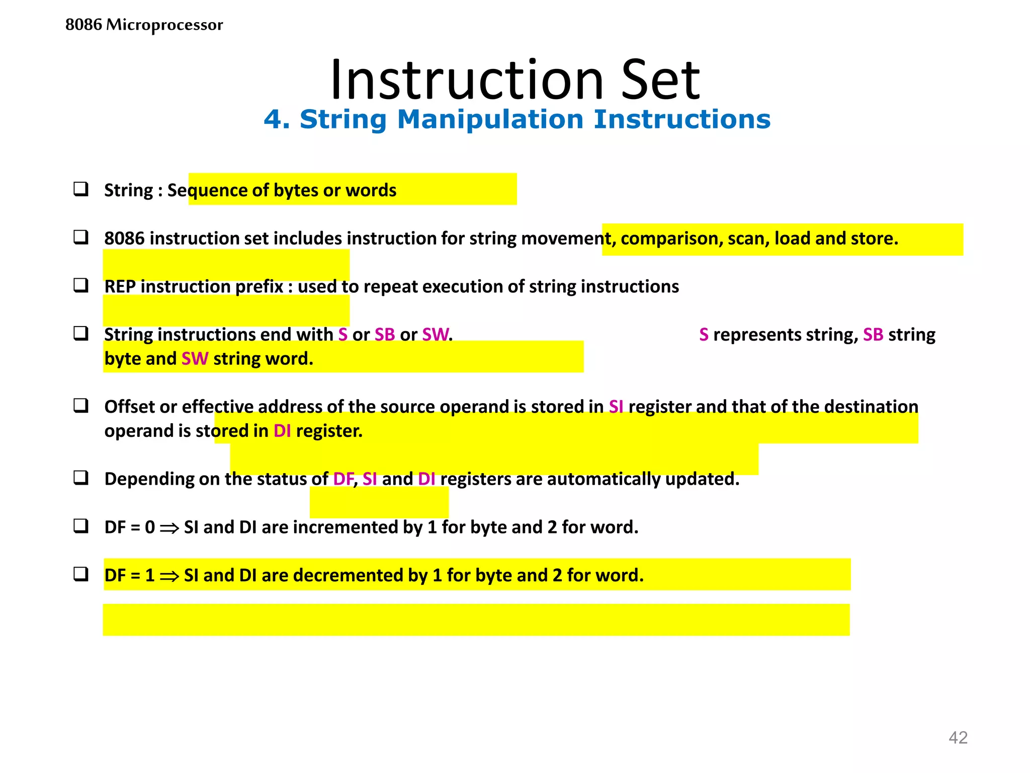 4. String Manipulation Instructions
Instruction Set
42
8086 Microprocessor
 String : Sequence of bytes or words
 8086 instruction set includes instruction for string movement, comparison, scan, load and store.
 REP instruction prefix : used to repeat execution of string instructions
 String instructions end with S or SB or SW. S represents string, SB string
byte and SW string word.
 Offset or effective address of the source operand is stored in SI register and that of the destination
operand is stored in DI register.
 Depending on the status of DF, SI and DI registers are automatically updated.
 DF = 0  SI and DI are incremented by 1 for byte and 2 for word.
 DF = 1  SI and DI are decremented by 1 for byte and 2 for word.
 