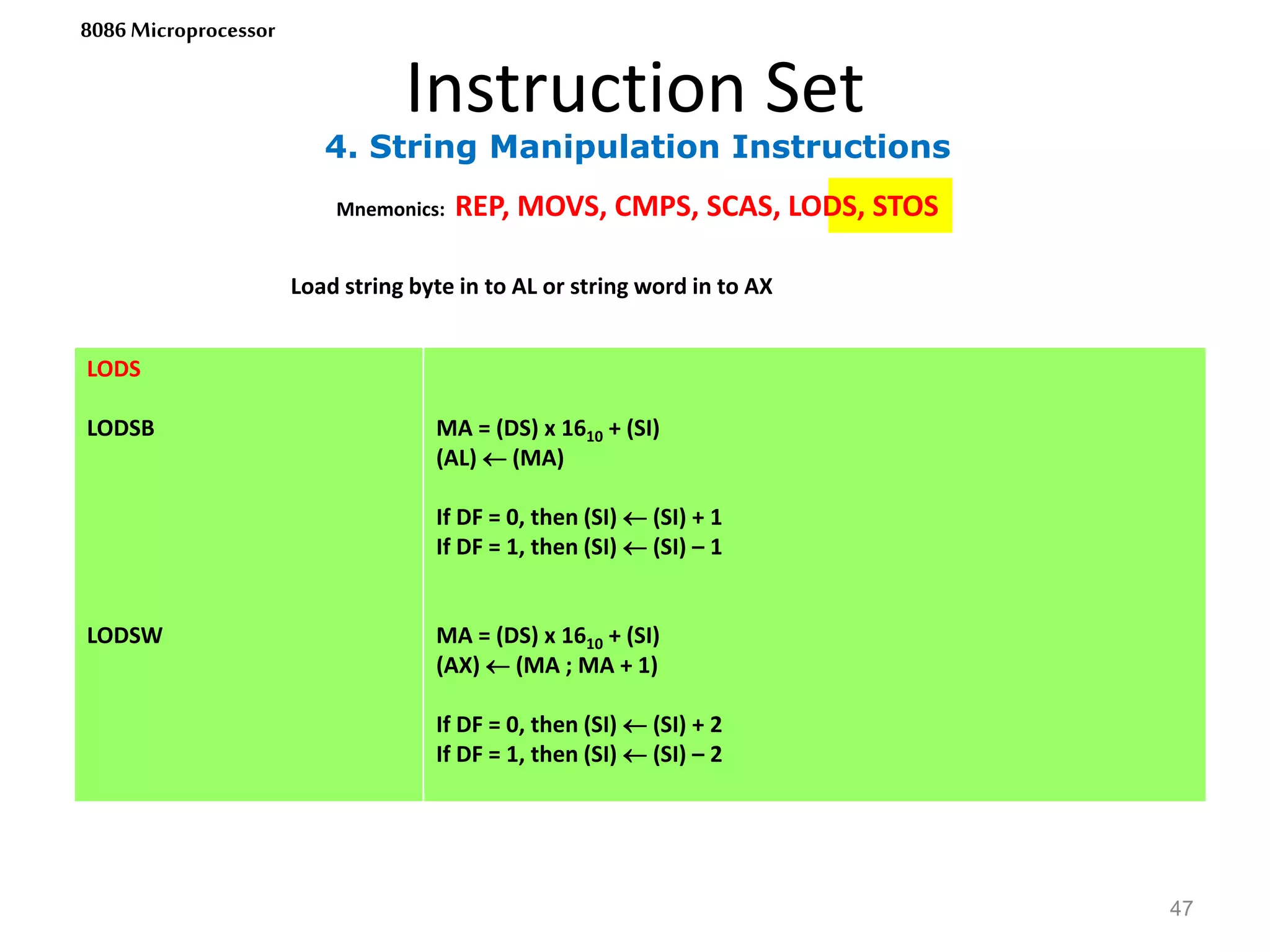 4. String Manipulation Instructions
Instruction Set
47
8086 Microprocessor
Mnemonics: REP, MOVS, CMPS, SCAS, LODS, STOS
LODS
LODSB
LODSW
MA = (DS) x 1610 + (SI)
(AL)  (MA)
If DF = 0, then (SI)  (SI) + 1
If DF = 1, then (SI)  (SI) – 1
MA = (DS) x 1610 + (SI)
(AX)  (MA ; MA + 1)
If DF = 0, then (SI)  (SI) + 2
If DF = 1, then (SI)  (SI) – 2
Load string byte in to AL or string word in to AX
 