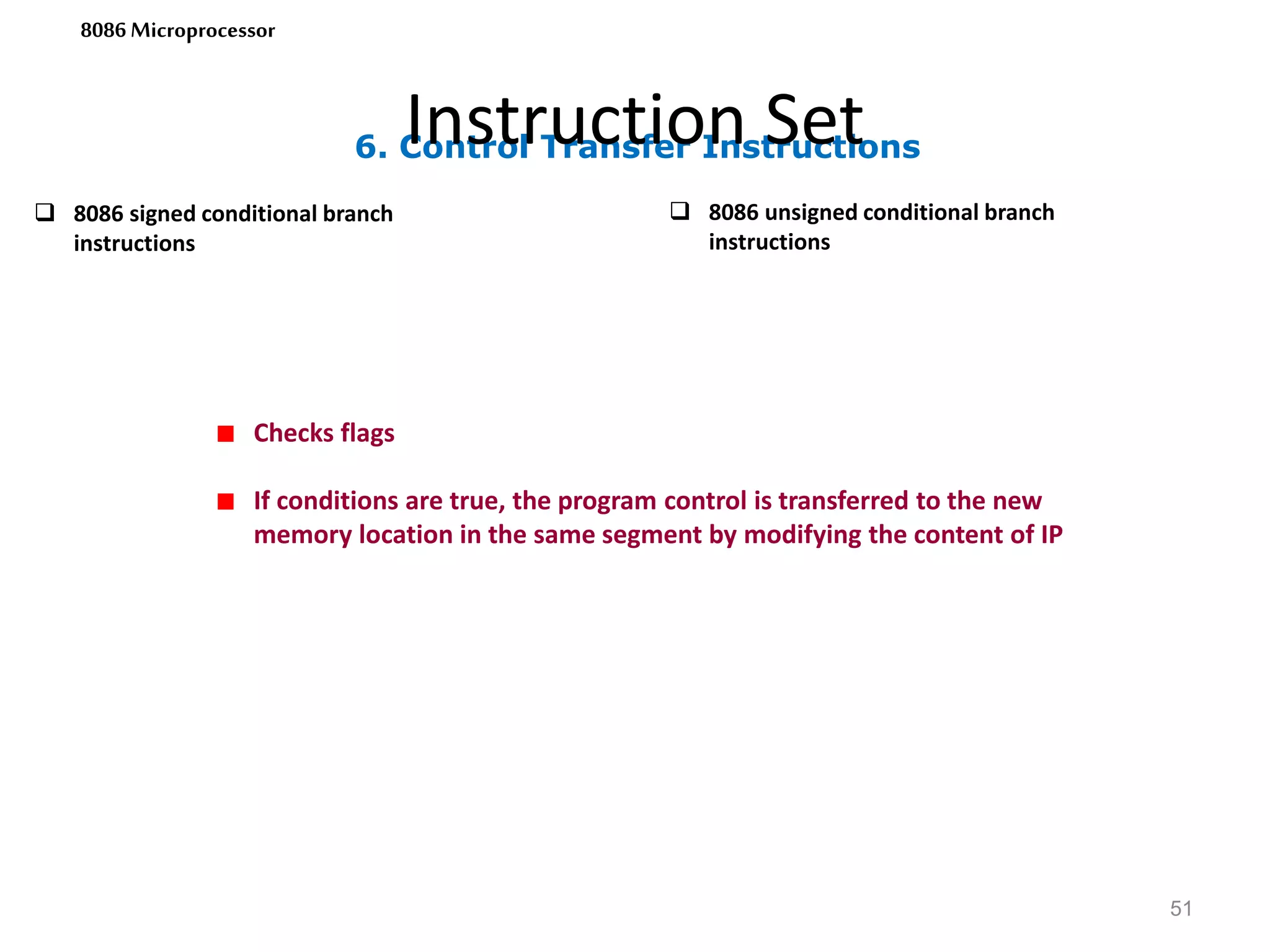 6. Control Transfer Instructions
Instruction Set
51
8086 Microprocessor
 8086 signed conditional branch
instructions
 8086 unsigned conditional branch
instructions
Checks flags
If conditions are true, the program control is transferred to the new
memory location in the same segment by modifying the content of IP
 