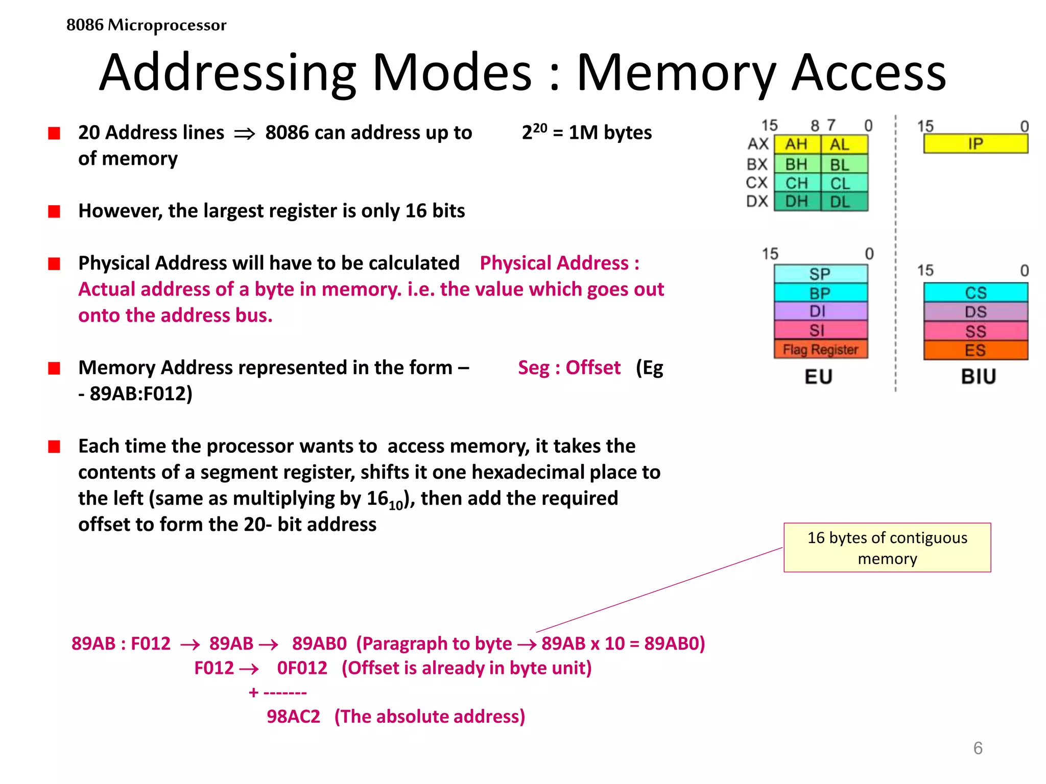 Addressing Modes : Memory Access
6
8086 Microprocessor
20 Address lines  8086 can address up to 220 = 1M bytes
of memory
However, the largest register is only 16 bits
Physical Address will have to be calculated Physical Address :
Actual address of a byte in memory. i.e. the value which goes out
onto the address bus.
Memory Address represented in the form – Seg : Offset (Eg
- 89AB:F012)
Each time the processor wants to access memory, it takes the
contents of a segment register, shifts it one hexadecimal place to
the left (same as multiplying by 1610), then add the required
offset to form the 20- bit address
89AB : F012  89AB  89AB0 (Paragraph to byte  89AB x 10 = 89AB0)
F012  0F012 (Offset is already in byte unit)
+ -------
98AC2 (The absolute address)
16 bytes of contiguous
memory
 