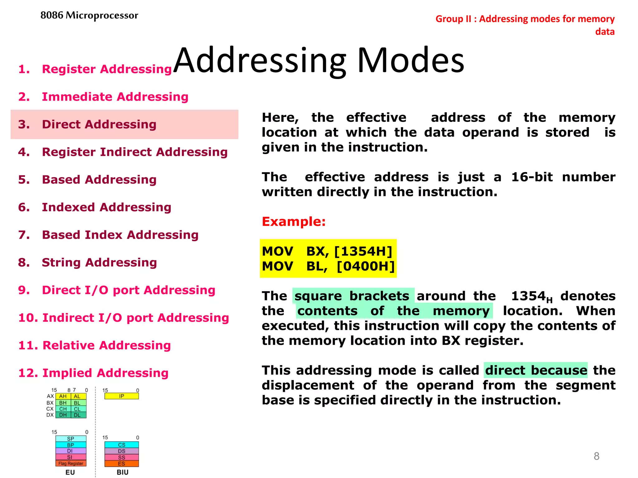Addressing Modes
8
8086 Microprocessor
1. Register Addressing
2. Immediate Addressing
3. Direct Addressing
4. Register Indirect Addressing
5. Based Addressing
6. Indexed Addressing
7. Based Index Addressing
8. String Addressing
9. Direct I/O port Addressing
10. Indirect I/O port Addressing
11. Relative Addressing
12. Implied Addressing
Here, the effective address of the memory
location at which the data operand is stored is
given in the instruction.
The effective address is just a 16-bit number
written directly in the instruction.
Example:
MOV BX, [1354H]
MOV BL, [0400H]
The square brackets around the 1354H denotes
the contents of the memory location. When
executed, this instruction will copy the contents of
the memory location into BX register.
This addressing mode is called direct because the
displacement of the operand from the segment
base is specified directly in the instruction.
Group II : Addressing modes for memory
data
 