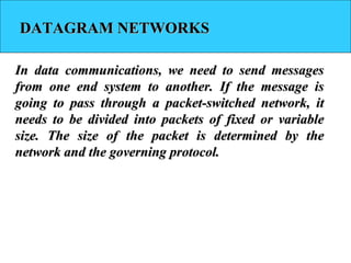 DATAGRAM NETWORKSDATAGRAM NETWORKS
In data communications, we need to send messagesIn data communications, we need to send messages
from one end system to another. If the message isfrom one end system to another. If the message is
going to pass through a packet-switched network, itgoing to pass through a packet-switched network, it
needs to be divided into packets of fixed or variableneeds to be divided into packets of fixed or variable
size. The size of the packet is determined by thesize. The size of the packet is determined by the
network and the governing protocol.network and the governing protocol.
 