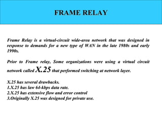 FRAME RELAYFRAME RELAY
Frame Relay is a virtual-circuit wide-area network that was designed inFrame Relay is a virtual-circuit wide-area network that was designed in
response to demands for a new type of WAN in the late 1980s and earlyresponse to demands for a new type of WAN in the late 1980s and early
1990s.1990s.
Prior to Frame relay, Some organizations were using a virtual circuitPrior to Frame relay, Some organizations were using a virtual circuit
network callednetwork called X.25X.25 that performed switching at network layer.that performed switching at network layer.
X.25 has several drawbacks.X.25 has several drawbacks.
1.1.X.25 has law 64-kbps data rate.X.25 has law 64-kbps data rate.
2.2.X.25 has extensive flow and error controlX.25 has extensive flow and error control
3.3.Originally X.25 was designed for private use.Originally X.25 was designed for private use.
 