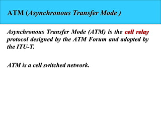 ATM (ATM (Asynchronous Transfer Mode )Asynchronous Transfer Mode )
Asynchronous Transfer Mode (ATM) is theAsynchronous Transfer Mode (ATM) is the cell relaycell relay
protocol designed by the ATM Forum and adopted byprotocol designed by the ATM Forum and adopted by
the ITU-T.the ITU-T.
ATM is a cell switched network.ATM is a cell switched network.
 