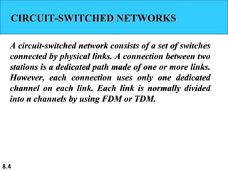 8.4
CIRCUIT-SWITCHED NETWORKSCIRCUIT-SWITCHED NETWORKS
A circuit-switched network consists of a set of switchesA circuit-switched network consists of a set of switches
connected by physical links. A connection between twoconnected by physical links. A connection between two
stations is a dedicated path made of one or more links.stations is a dedicated path made of one or more links.
However, each connection uses only one dedicatedHowever, each connection uses only one dedicated
channel on each link. Each link is normally dividedchannel on each link. Each link is normally divided
into n channels by using FDM or TDM.into n channels by using FDM or TDM.
 