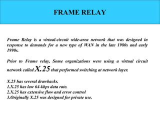 FRAME RELAY
Frame Relay is a virtual-circuit wide-area network that was designed in
response to demands for a new type of WAN in the late 1980s and early
1990s.
Prior to Frame relay, Some organizations were using a virtual circuit
network called X.25that performed switching at network layer.
X.25 has several drawbacks.
1.X.25 has law 64-kbps data rate.
2.X.25 has extensive flow and error control
3.Originally X.25 was designed for private use.
 