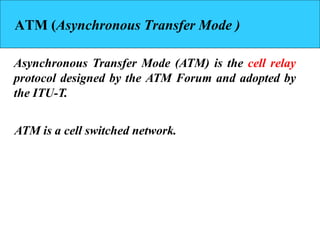 ATM (Asynchronous Transfer Mode )
Asynchronous Transfer Mode (ATM) is the cell relay
protocol designed by the ATM Forum and adopted by
the ITU-T.
ATM is a cell switched network.
 