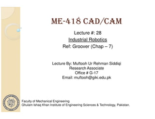 ME-418 CAD/CAM
Lecture #: 28
Industrial Robotics
Ref: Groover (Chap – 7)

Lecture By: Muftooh Ur Rehman Siddiqi
Research Associate
Office # G-17
Email: muftooh@giki.edu.pk

Faculty of Mechanical Engineering
Ghulam Ishaq Khan Institute of Engineering Sciences & Technology, Pakistan.

 