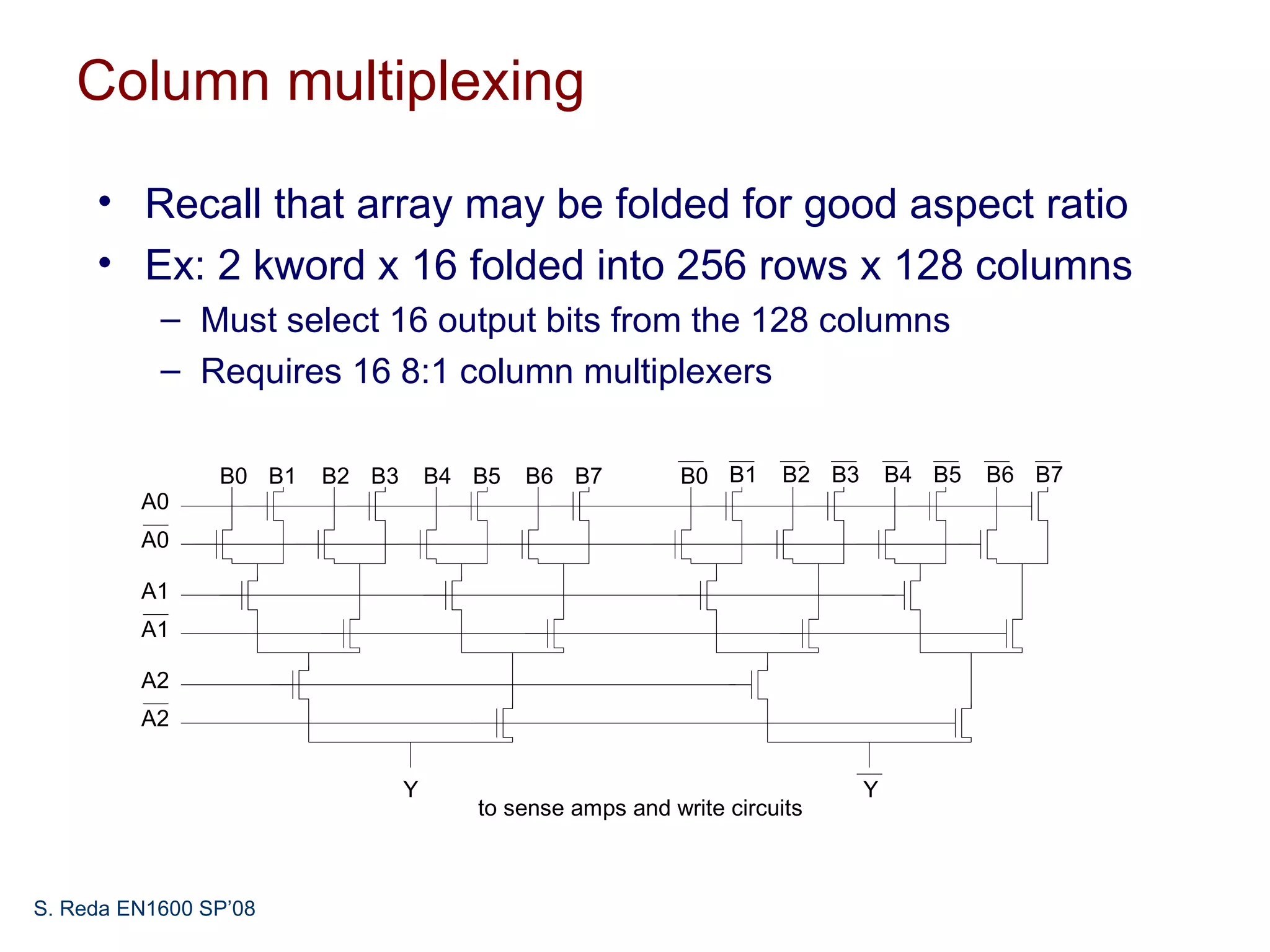 Column multiplexing

     • Recall that array may be folded for good aspect ratio
     • Ex: 2 kword x 16 folded into 256 rows x 128 columns
           – Must select 16 output bits from the 128 columns
           – Requires 16 8:1 column multiplexers

                B0 B1   B2 B3       B4 B5   B6 B7         B0 B1     B2 B3       B4 B5   B6 B7
         A0
         A0

         A1
         A1

         A2
         A2


                                Y                                           Y
                                       to sense amps and write circuits



S. Reda EN1600 SP’08
 