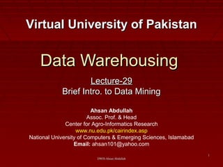 DWH-Ahsan AbdullahDWH-Ahsan Abdullah
11
Data WarehousingData Warehousing
Lecture-29Lecture-29
Brief Intro. to Data MiningBrief Intro. to Data Mining
Virtual University of PakistanVirtual University of Pakistan
Ahsan Abdullah
Assoc. Prof. & Head
Center for Agro-Informatics Research
www.nu.edu.pk/cairindex.asp
National University of Computers & Emerging Sciences, Islamabad
Email: ahsan101@yahoo.com