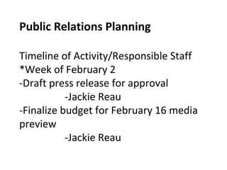 Public Relations Planning
Timeline of Activity/Responsible Staff
*Week of February 2
-Draft press release for approval
-Jackie Reau
-Finalize budget for February 16 media
preview
-Jackie Reau
 