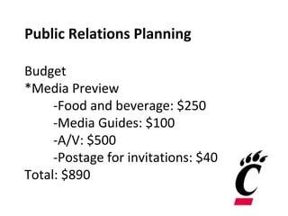 Public Relations Planning
Budget
*Media Preview
-Food and beverage: $250
-Media Guides: $100
-A/V: $500
-Postage for invitations: $40
Total: $890
 