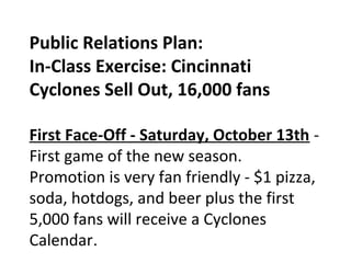 Public Relations Plan:
In-Class Exercise: Cincinnati
Cyclones Sell Out, 16,000 fans
First Face-Off - Saturday, October 13th -
First game of the new season.
Promotion is very fan friendly - $1 pizza,
soda, hotdogs, and beer plus the first
5,000 fans will receive a Cyclones
Calendar. 
 