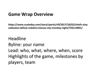 Game Wrap Overview
https://www.usatoday.com/story/sports/nfl/2017/10/02/chiefs-stay-
unbeaten-defeat-redskins-kansas-city-monday-night/726114001/
Headline
Byline: your name
Lead: who, what, where, when, score
Highlights of the game, milestones by
players, team
 