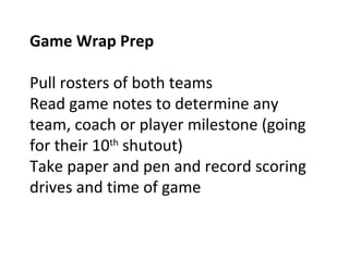 Game Wrap Prep
Pull rosters of both teams
Read game notes to determine any
team, coach or player milestone (going
for their 10th
shutout)
Take paper and pen and record scoring
drives and time of game
 