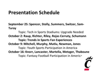 Presentation Schedule
September 25: Spencer, Stolly, Summers, Switzer, Sam-
Turay
Topic: Tech in Sports Stadiums: Upgrade Needed
October 2: Raup, Richter, Riley, Rojas Cerruty, Schumann
Topic: Trends in Sports Fan Experiences
October 9: Mitchell, Murphy, Mutlu, Newman, Jones
Topic: Youth Sports Participation in America
October 16: Knorr, Lancaster, Martella, Metzger, Thaboune
Topic: Fantasy Football Participation in America
 