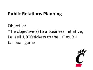 Public Relations Planning
Objective
*Tie objective(s) to a business initiative,
i.e. sell 1,000 tickets to the UC vs. XU
baseball game
 