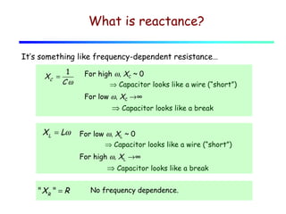What is reactance?
It’s something like frequency-dependent resistance…
XC =

1
Cω

For high ω, XC ~ 0
⇒ Capacitor looks like a wire (“short”)
For low ω, XC →∞

⇒ Capacitor looks like a break

XL = Lω

For low ω, XL ~ 0
⇒ Capacitor looks like a wire (“short”)
For high ω, XL →∞

⇒ Capacitor looks like a break
" XR " = R

No frequency dependence.

 