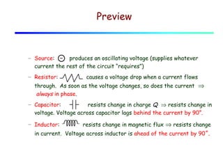 Preview

– Source: ~ produces an oscillating voltage (supplies whatever
current the rest of the circuit “requires”)
– Resistor:

causes a voltage drop when a current flows

through. As soon as the voltage changes, so does the current  ⇒
 always in phase.
– Capacitor:
resists change in charge Q ⇒ resists change in
voltage. Voltage across capacitor lags behind the current by 90°.
– Inductor:

resists change in magnetic flux ⇒ resists change

in current. Voltage across inductor is ahead of the current by 90˚.

 