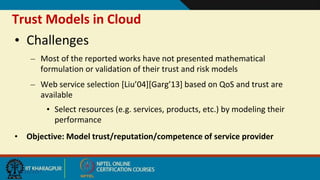 Trust Models in Cloud
9/20/2017
• Challenges
– Most of the reported works have not presented mathematical
formulation or validation of their trust and risk models
– Web service selection [Liu’04][Garg’13] based on QoS and trust are
available
• Select resources (e.g. services, products, etc.) by modeling their
performance
• Objective: Model trust/reputation/competence of service provider
 