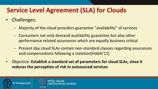Service Level Agreement (SLA) for Clouds
9/20/2017
• Challenges:
– Majority of the cloud providers guarantee “availability” of services
– Consumers not only demand availability guarantee but also other
performance related assurances which are equally business critical
– Present day cloud SLAs contain non-standard clauses regarding assurances
and compensations following a violation[Habib’11]
• Objective: Establish a standard set of parameters for cloud SLAs, since it
reduces the perception of risk in outsourced services
 