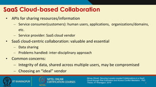SaaS Cloud-based Collaboration
• APIs for sharing resources/information
– Service consumer(customers): human users, applications, organizations/domains,
etc.
– Service provider: SaaS cloud vendor
• SaaS cloud-centric collaboration: valuable and essential
– Data sharing
– Problems handled: inter-disciplinary approach
• Common concerns:
– Integrity of data, shared across multiple users, may be compromised
– Choosing an “ideal” vendor
4
Nirnay Ghosh, Securing Loosely-coupled Collaborations in a SaaS
Cloud through Risk Estimation and Access Conflict Mediation, PhD
Thesis, IIT Kharagpur, 2016
 