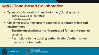 SaaS Cloud-based Collaboration
• Types of collaboration in multi-domain/cloud systems:
– Tightly-coupled or federated
– Loosely-coupled
• Challenges: securing loosely-coupled collaborations in cloud
environment
– Security mechanisms: mainly proposed for tightly-coupled
systems
– Restrictions in the existing authentication/authorization
mechanisms in clouds
5
 