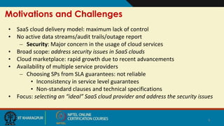 Motivations and Challenges
• SaaS cloud delivery model: maximum lack of control
• No active data streams/audit trails/outage report
– Security: Major concern in the usage of cloud services
• Broad scope: address security issues in SaaS clouds
• Cloud marketplace: rapid growth due to recent advancements
• Availability of multiple service providers
– Choosing SPs from SLA guarantees: not reliable
• Inconsistency in service level guarantees
• Non-standard clauses and technical specifications
• Focus: selecting an “ideal” SaaS cloud provider and address the security issues
6
 