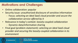 Motivations and Challenges
• Online collaboration: popular
• Security issue: unauthorized disclosure of sensitive information
– Focus: selecting an ideal SaaS cloud provider and secure the
collaboration service offered by it
• Relevance in today’s context: loosely-coupled collaboration
– Dynamic data/information sharing
• Final goal (problem statement): selecting an ideal SaaS cloud
provider and securing the loosely-coupled collaboration in its
environment
7
 