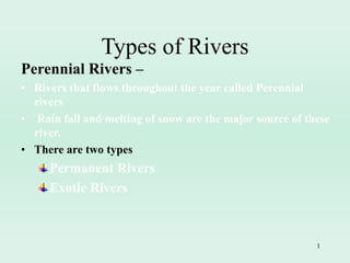1
Perennial Rivers –
• Rivers that flows throughout the year called Perennial
rivers
• Rain fall and melting of snow are the major source of these
river.
• There are two types
Permanent Rivers
Exotic Rivers
Types of Rivers
 