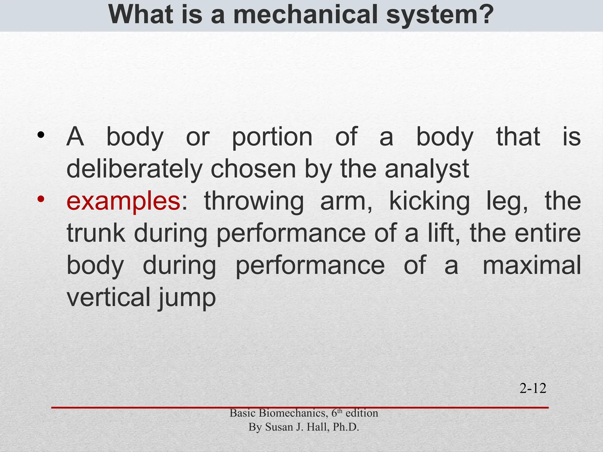 2-12
What is a mechanical system?
• A body or portion of a body that is
deliberately chosen by the analyst
• examples: throwing arm, kicking leg, the
trunk during performance of a lift, the entire
body during performance of a maximal
vertical jump
Basic Biomechanics, 6th
edition
By Susan J. Hall, Ph.D.
 