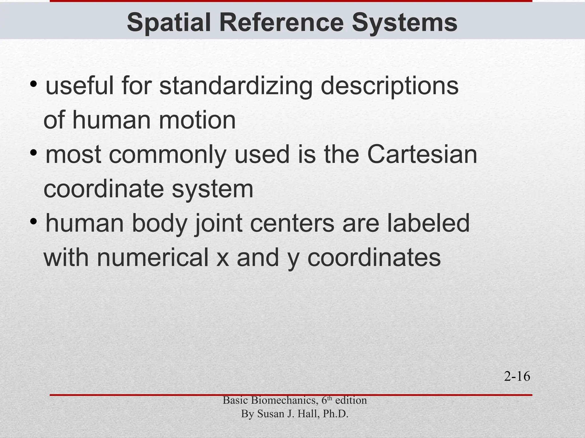 2-16
Spatial Reference Systems
• useful for standardizing descriptions
of human motion
• most commonly used is the Cartesian
coordinate system
• human body joint centers are labeled
with numerical x and y coordinates
Basic Biomechanics, 6th
edition
By Susan J. Hall, Ph.D.
 