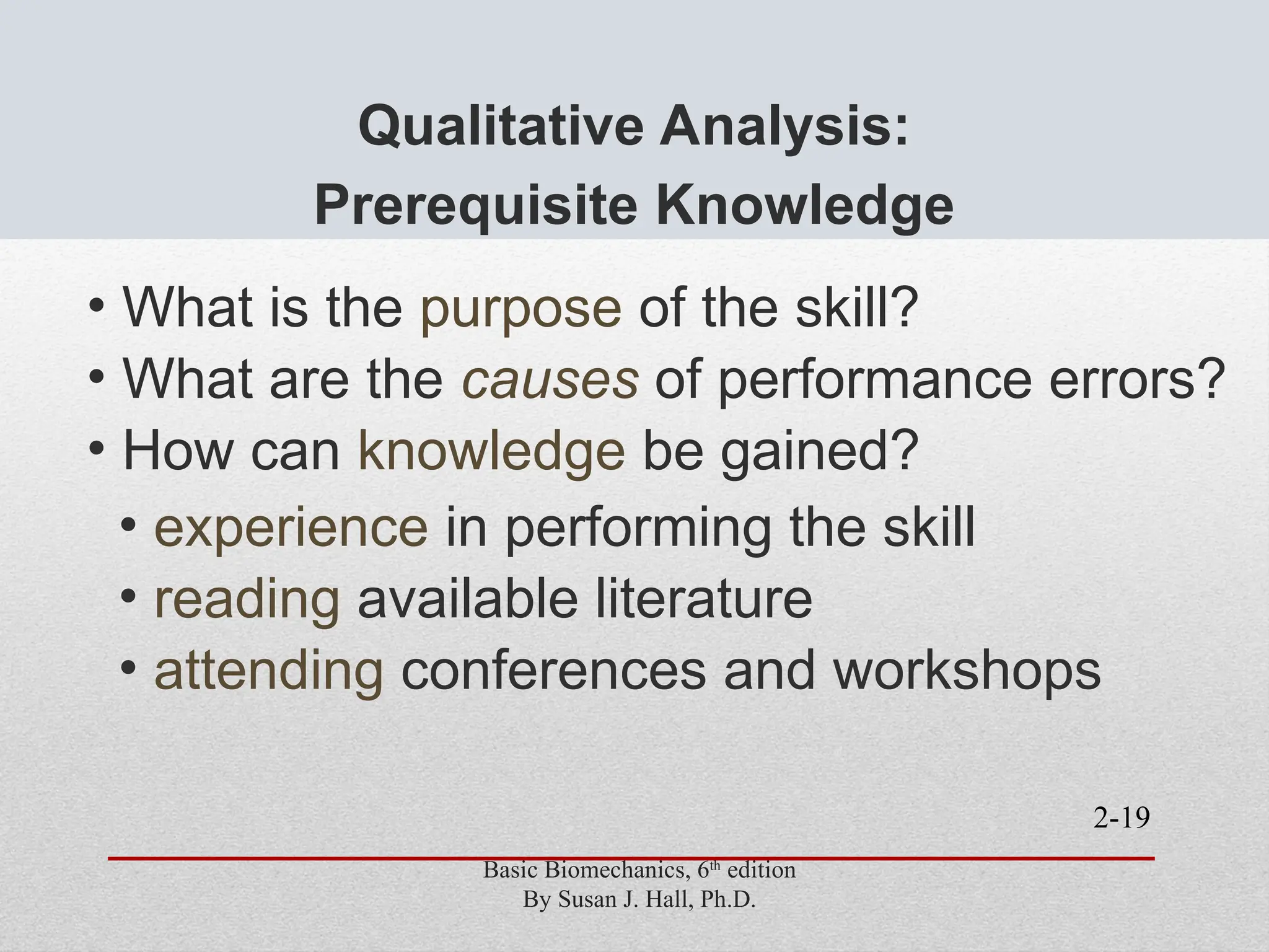 2-19
Qualitative Analysis:
Prerequisite Knowledge
• What is the purpose of the skill?
• What are the causes of performance errors?
• How can knowledge be gained?
• experience in performing the skill
• reading available literature
• attending conferences and workshops
Basic Biomechanics, 6th
edition
By Susan J. Hall, Ph.D.
 