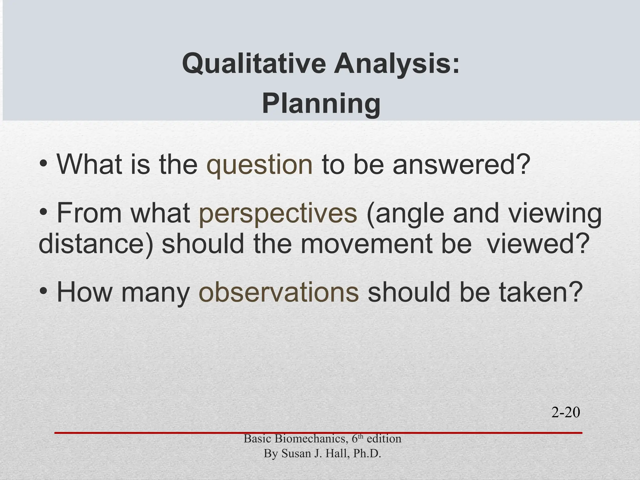 2-20
Qualitative Analysis:
Planning
• What is the question to be answered?
• From what perspectives (angle and viewing
distance) should the movement be viewed?
• How many observations should be taken?
Basic Biomechanics, 6th
edition
By Susan J. Hall, Ph.D.
 
