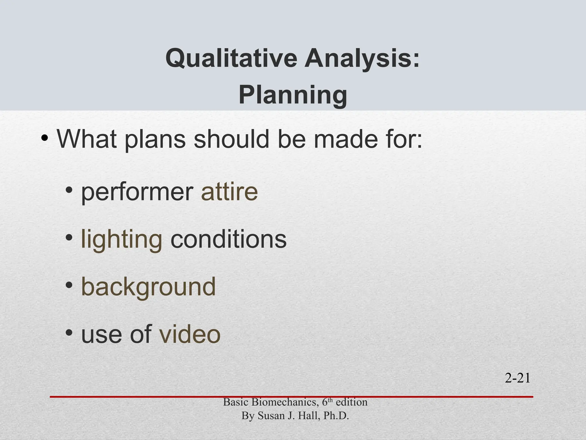 2-21
Qualitative Analysis:
Planning
• What plans should be made for:
• performer attire
• lighting conditions
• background
• use of video
Basic Biomechanics, 6th
edition
By Susan J. Hall, Ph.D.
 