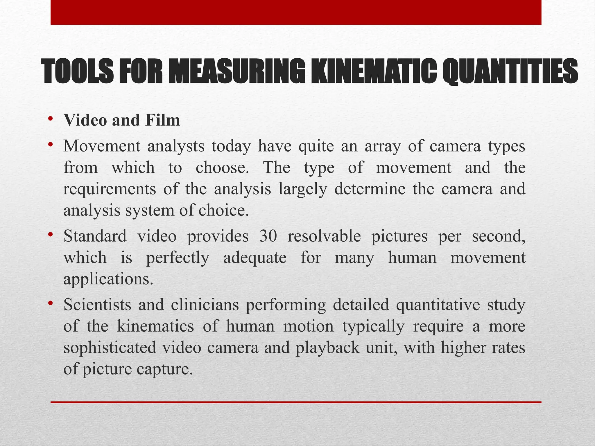 TOOLS FOR MEASURING KINEMATIC QUANTITIES
• Video and Film
• Movement analysts today have quite an array of camera types
from which to choose. The type of movement and the
requirements of the analysis largely determine the camera and
analysis system of choice.
• Standard video provides 30 resolvable pictures per second,
which is perfectly adequate for many human movement
applications.
• Scientists and clinicians performing detailed quantitative study
of the kinematics of human motion typically require a more
sophisticated video camera and playback unit, with higher rates
of picture capture.
 