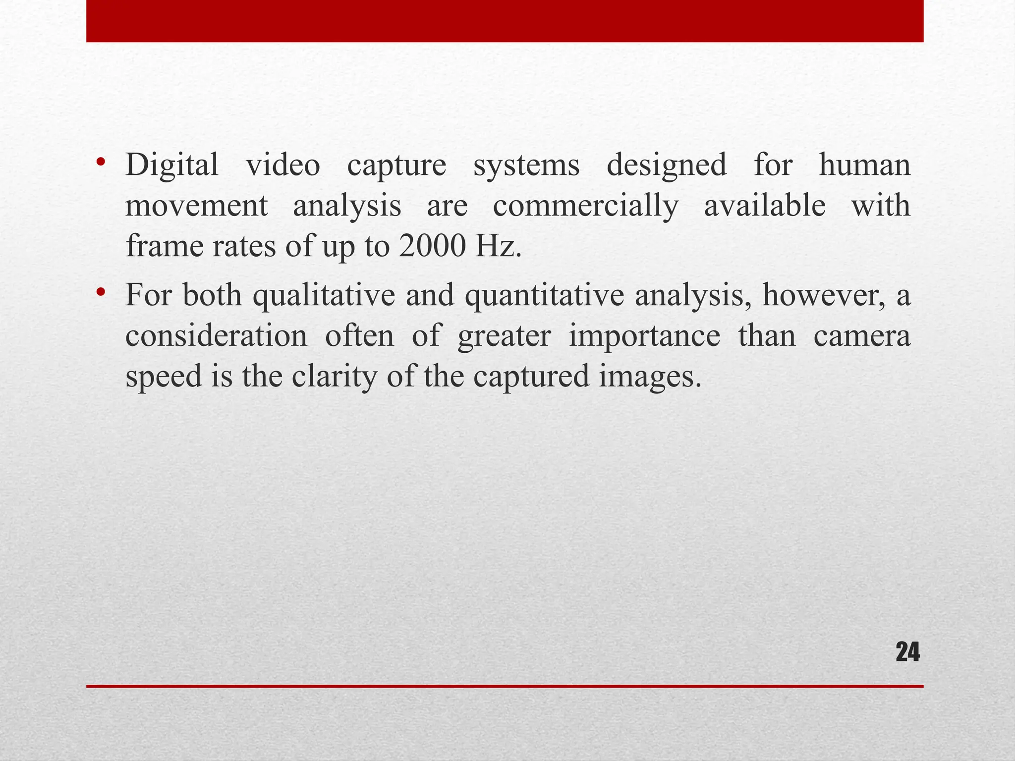 • Digital video capture systems designed for human
movement analysis are commercially available with
frame rates of up to 2000 Hz.
• For both qualitative and quantitative analysis, however, a
consideration often of greater importance than camera
speed is the clarity of the captured images.
24
 