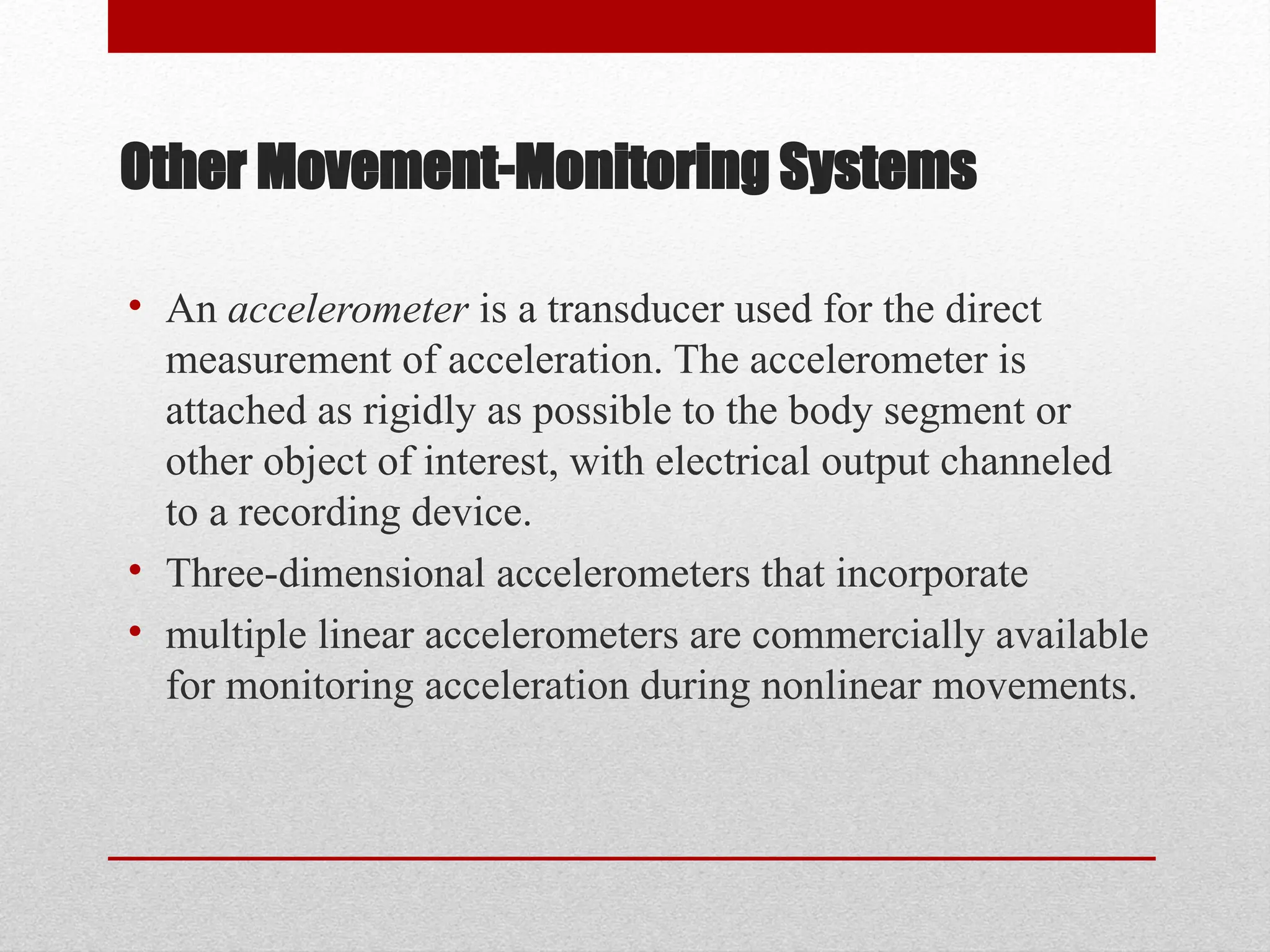 Other Movement-Monitoring Systems
• An accelerometer is a transducer used for the direct
measurement of acceleration. The accelerometer is
attached as rigidly as possible to the body segment or
other object of interest, with electrical output channeled
to a recording device.
• Three-dimensional accelerometers that incorporate
• multiple linear accelerometers are commercially available
for monitoring acceleration during nonlinear movements.
 