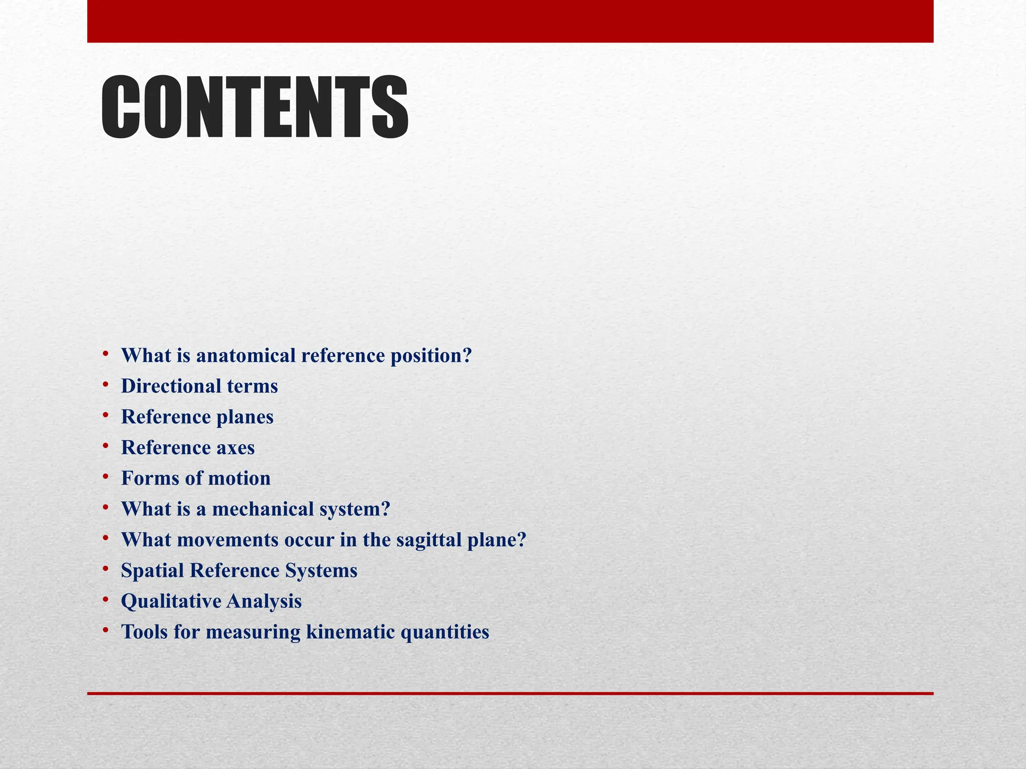 CONTENTS
• What is anatomical reference position?
• Directional terms
• Reference planes
• Reference axes
• Forms of motion
• What is a mechanical system?
• What movements occur in the sagittal plane?
• Spatial Reference Systems
• Qualitative Analysis
• Tools for measuring kinematic quantities
 