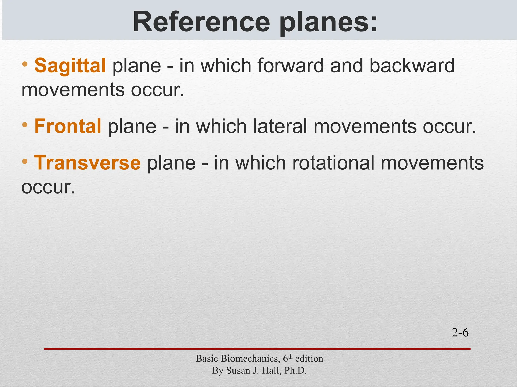 2-6
Reference planes:
• Sagittal plane - in which forward and backward
movements occur.
• Frontal plane - in which lateral movements occur.
• Transverse plane - in which rotational movements
occur.
Basic Biomechanics, 6th
edition
By Susan J. Hall, Ph.D.
 