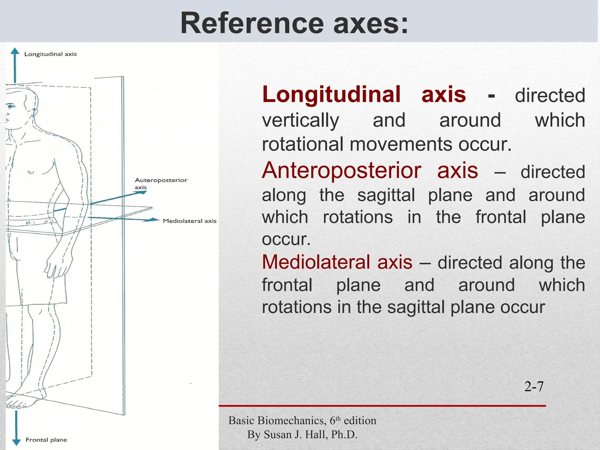 2-7
Reference axes:
Basic Biomechanics, 6th
edition
By Susan J. Hall, Ph.D.
Longitudinal axis - directed
vertically and around which
rotational movements occur.
Anteroposterior axis – directed
along the sagittal plane and around
which rotations in the frontal plane
occur.
Mediolateral axis – directed along the
frontal plane and around which
rotations in the sagittal plane occur
 