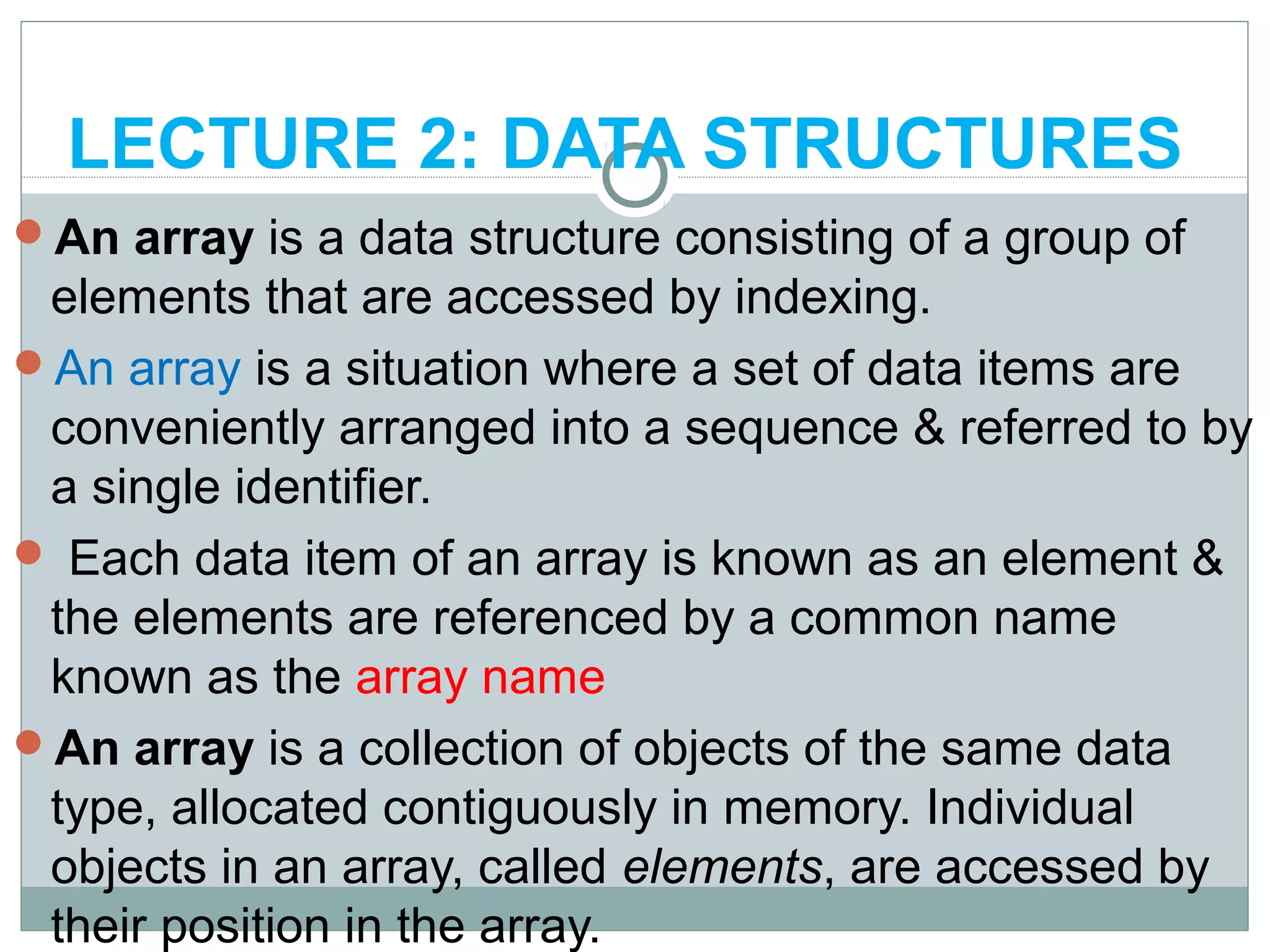 LECTURE 2: DATA STRUCTURES
An array is a data structure consisting of a group of
elements that are accessed by indexing.
An array is a situation where a set of data items are
conveniently arranged into a sequence & referred to by
a single identifier.
 Each data item of an array is known as an element &
the elements are referenced by a common name
known as the array name
An array is a collection of objects of the same data
type, allocated contiguously in memory. Individual
objects in an array, called elements, are accessed by
their position in the array.
 